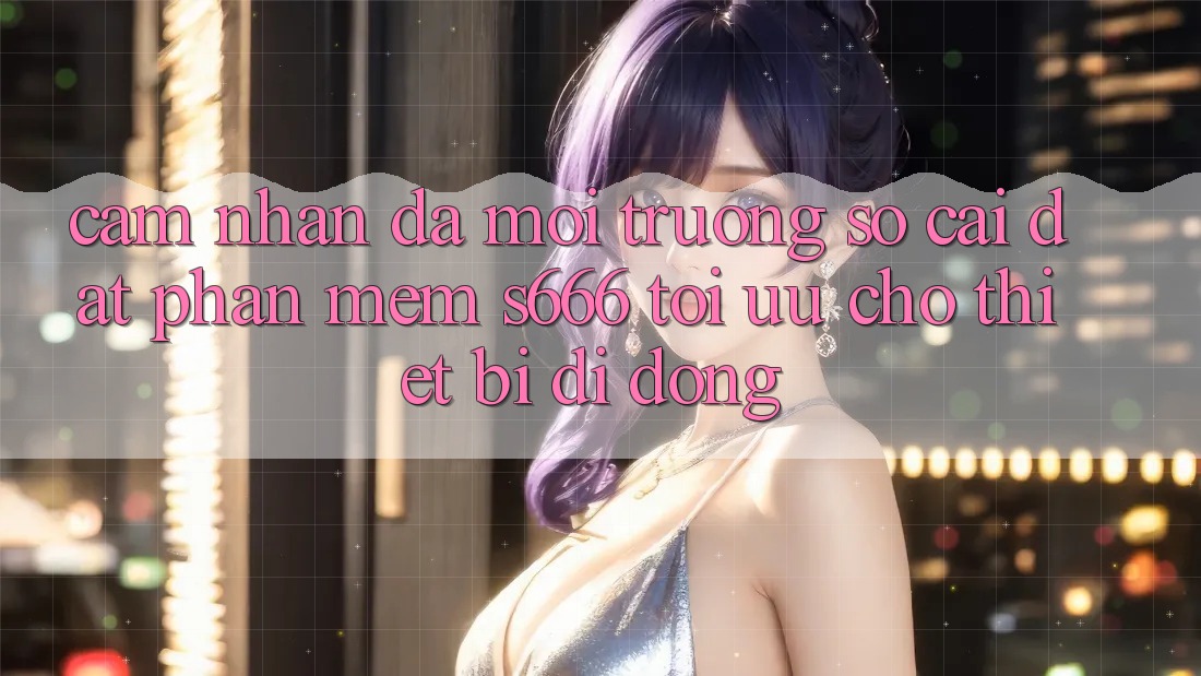 Cảm nhận Đa Môi trường số – Cài đặt Phần mềm s666 Tối Ưu Cho Thiết Bị Di Động