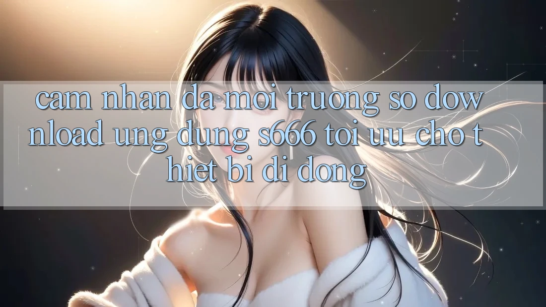 Cảm nhận Đa Môi trường số – Download Ứng dụng s666 Tối Ưu Cho Thiết Bị Di Động