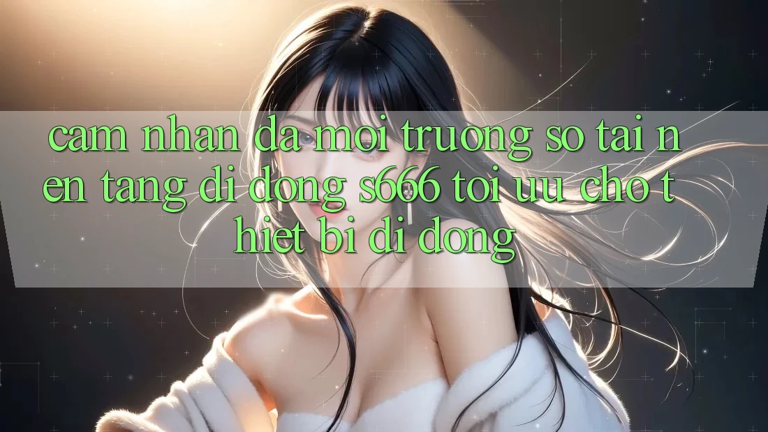 Cảm nhận Đa Môi trường số – Tải Nền tảng di động s666 Tối Ưu Cho Thiết Bị Di Động