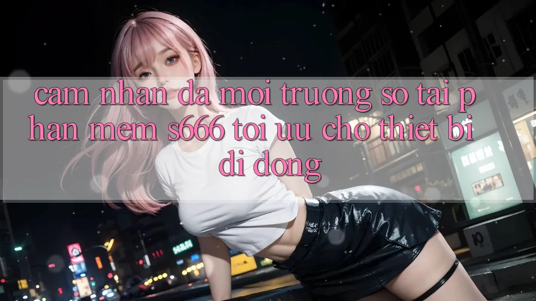 Cảm nhận Đa Môi trường số – Tải Phần mềm s666 Tối Ưu Cho Thiết Bị Di Động