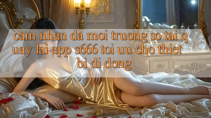 Cảm nhận Đa Môi trường số – Tải quay lại App s666 Tối Ưu Cho Thiết Bị Di Động
