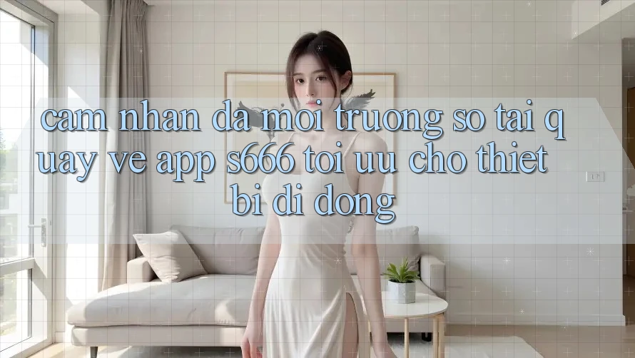 Cảm nhận Đa Môi trường số – Tải quay về App s666 Tối Ưu Cho Thiết Bị Di Động