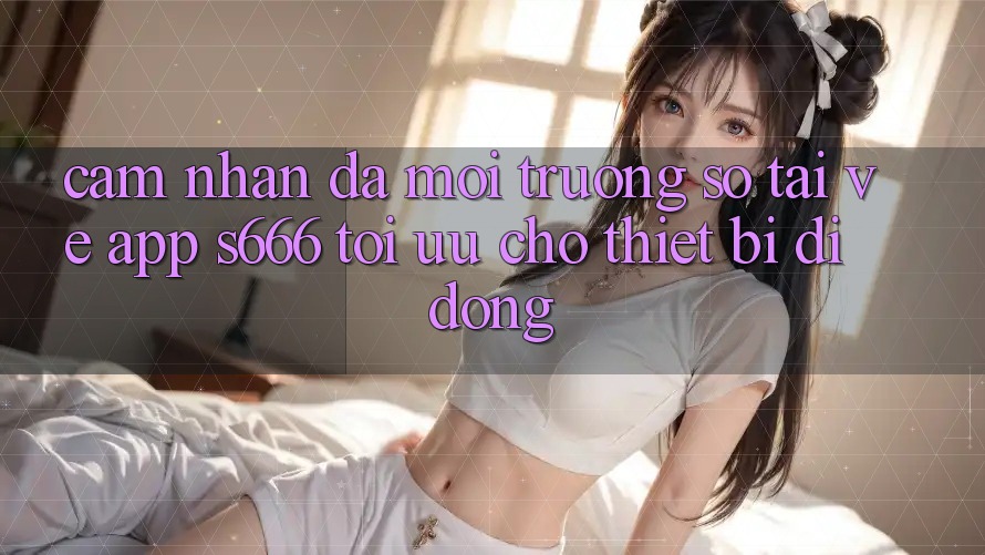 Cảm nhận Đa Môi trường số – Tải về App s666 Tối Ưu Cho Thiết Bị Di Động