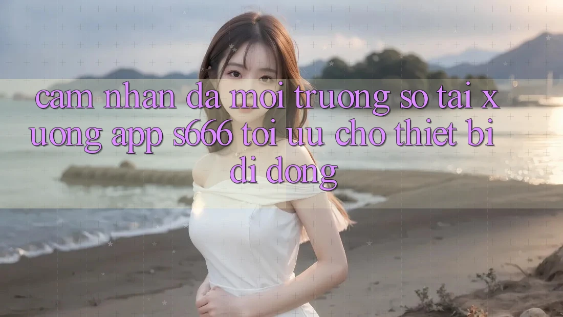 Cảm nhận Đa Môi trường số – Tải xuống App s666 Tối Ưu Cho Thiết Bị Di Động