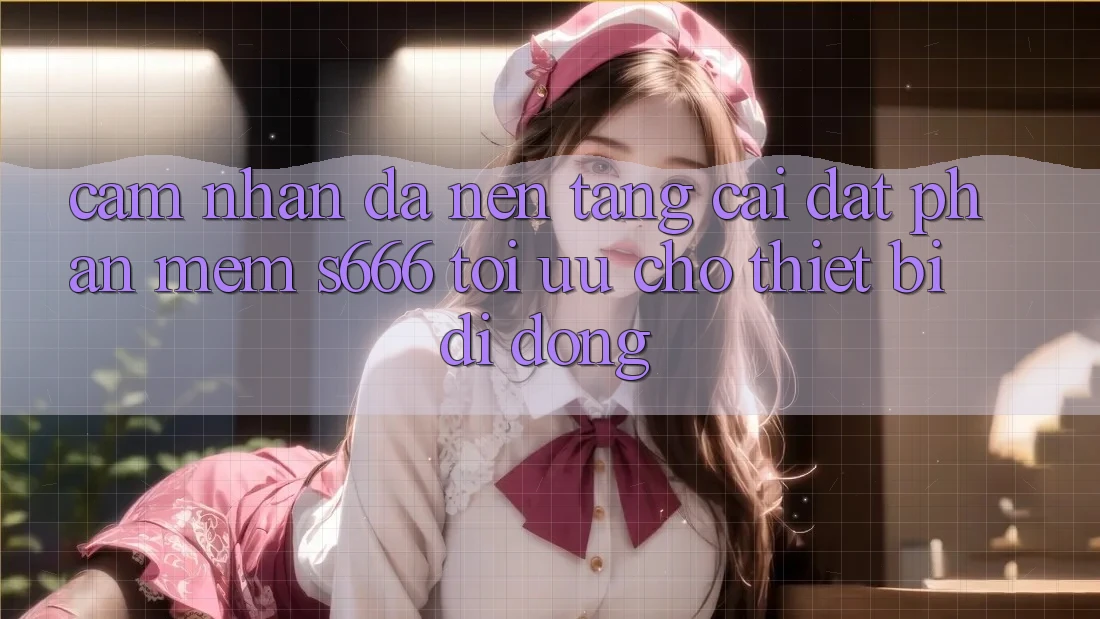 Cảm nhận Đa Nền Tảng – Cài đặt Phần mềm s666 Tối Ưu Cho Thiết Bị Di Động
