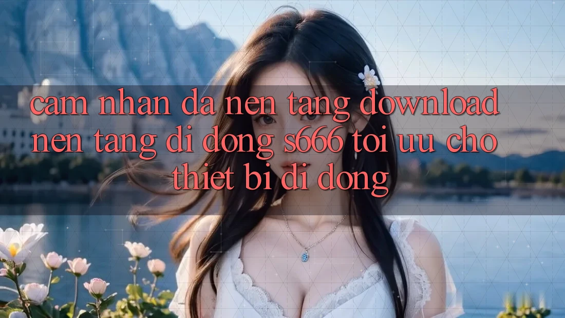 Cảm nhận Đa Nền Tảng – Download Nền tảng di động s666 Tối Ưu Cho Thiết Bị Di Động