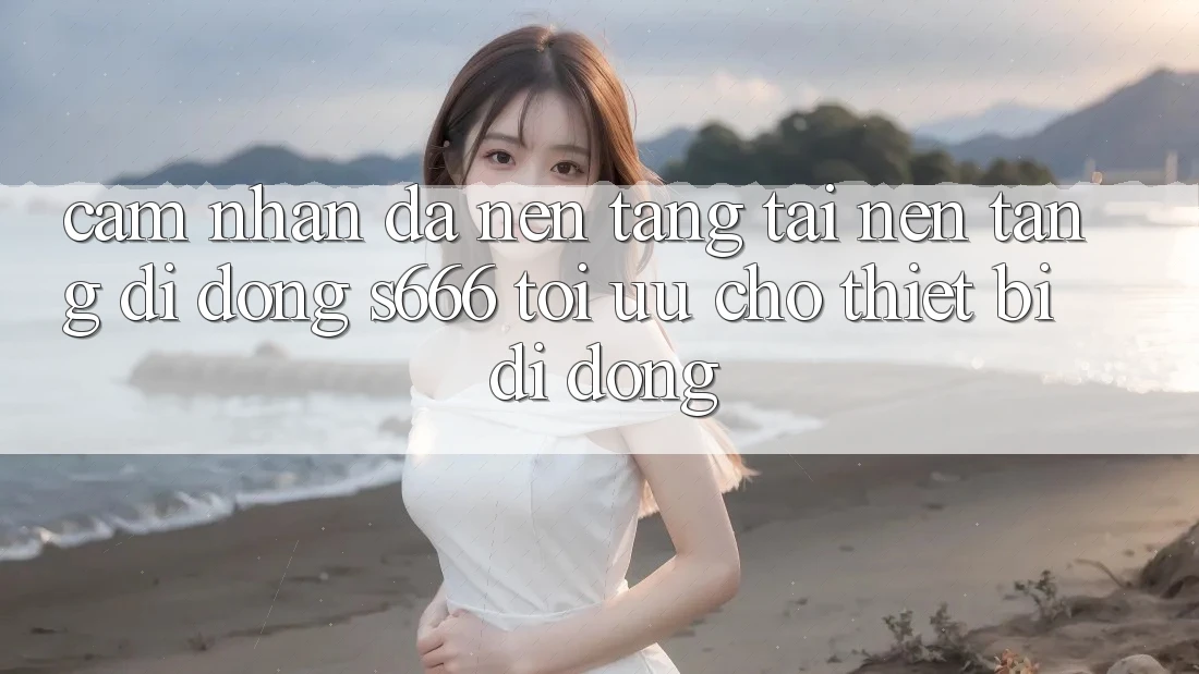 Cảm nhận Đa Nền Tảng – Tải Nền tảng di động s666 Tối Ưu Cho Thiết Bị Di Động