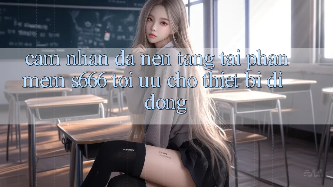 Cảm nhận Đa Nền Tảng – Tải Phần mềm s666 Tối Ưu Cho Thiết Bị Di Động