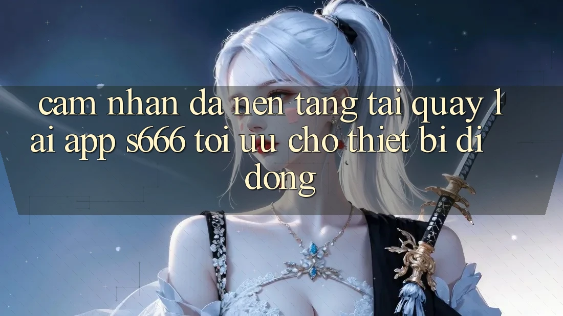 Cảm nhận Đa Nền Tảng – Tải quay lại App s666 Tối Ưu Cho Thiết Bị Di Động
