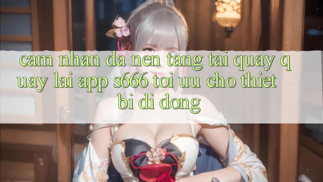 Cảm nhận Đa Nền Tảng – Tải quay quay lại App s666 Tối Ưu Cho Thiết Bị Di Động