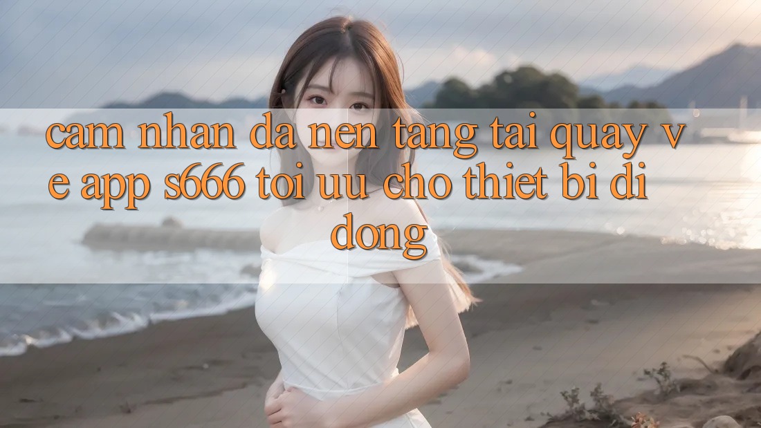Cảm nhận Đa Nền Tảng – Tải quay về App s666 Tối Ưu Cho Thiết Bị Di Động