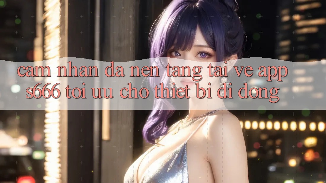 Cảm nhận Đa Nền Tảng – Tải về App s666 Tối Ưu Cho Thiết Bị Di Động