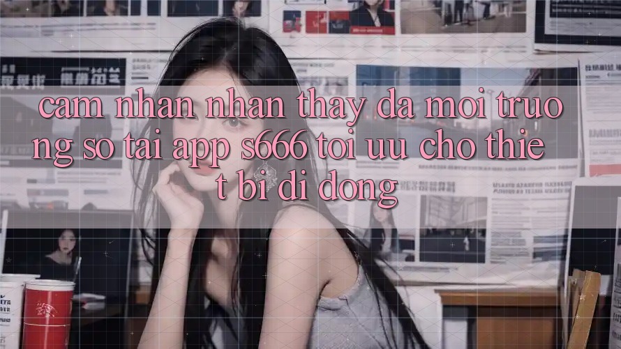 Cảm nhận nhận thấy Đa Môi trường số – Tải App s666 Tối Ưu Cho Thiết Bị Di Động