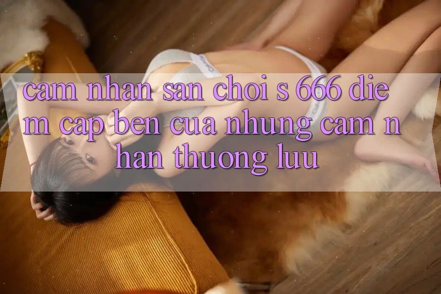 Cảm nhận Sân Chơi s 666 – Điểm Cập bến Của Những Cảm nhận Thượng Lưu