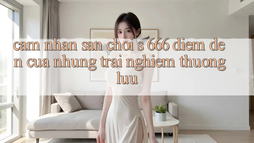 Cảm nhận Sân Chơi s 666 – Điểm Đến Của Những Trải nghiệm Thượng Lưu