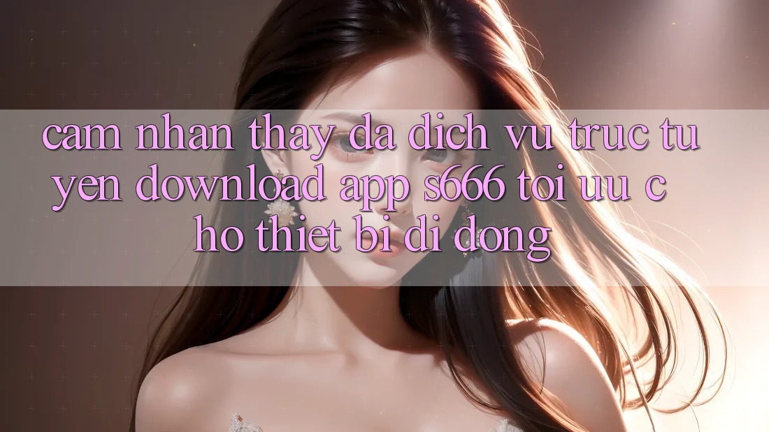 Cảm nhận thấy Đa Dịch vụ trực tuyến – Download App s666 Tối Ưu Cho Thiết Bị Di Động