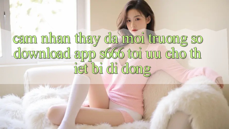 Cảm nhận thấy Đa Môi trường số – Download App s666 Tối Ưu Cho Thiết Bị Di Động