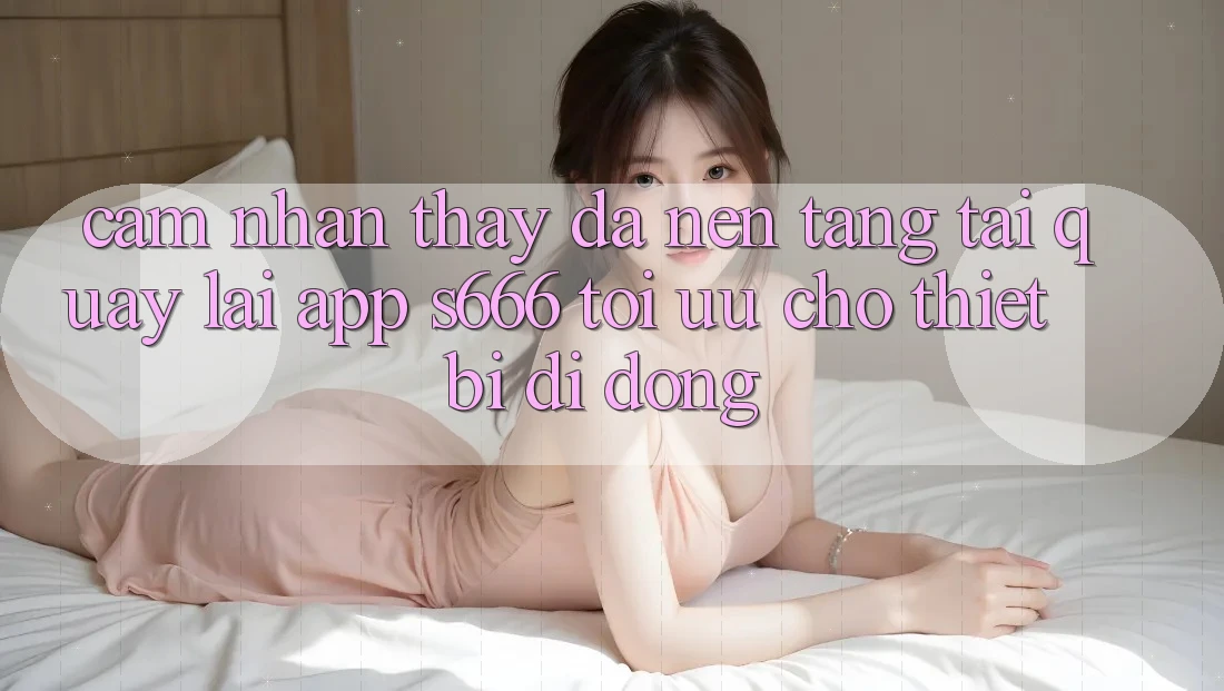 Cảm nhận thấy Đa Nền Tảng – Tải quay lại App s666 Tối Ưu Cho Thiết Bị Di Động
