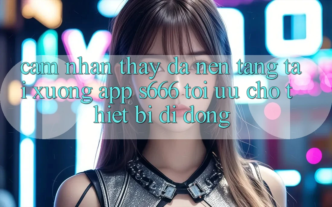 Cảm nhận thấy Đa Nền Tảng – Tải xuống App s666 Tối Ưu Cho Thiết Bị Di Động