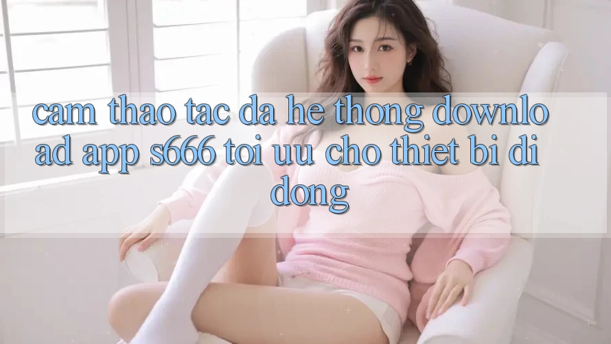 Cảm thao tác Đa Hệ thống – Download App s666 Tối Ưu Cho Thiết Bị Di Động
