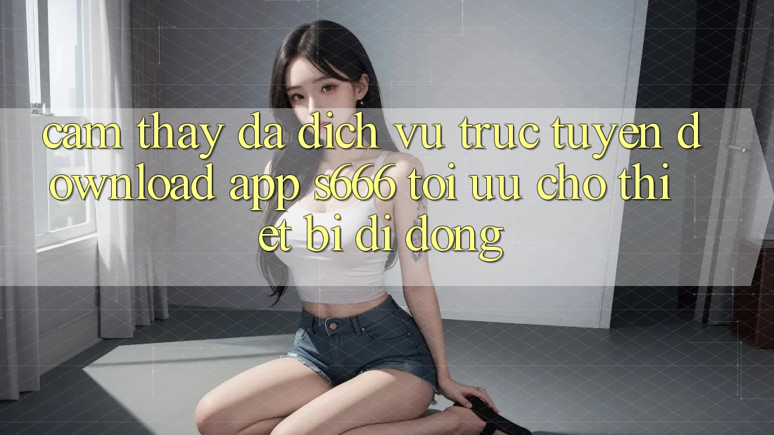 Cảm thấy Đa Dịch vụ trực tuyến – Download App s666 Tối Ưu Cho Thiết Bị Di Động