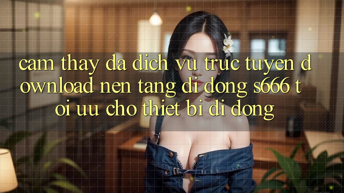 Cảm thấy Đa Dịch vụ trực tuyến – Download Nền tảng di động s666 Tối Ưu Cho Thiết Bị Di Động