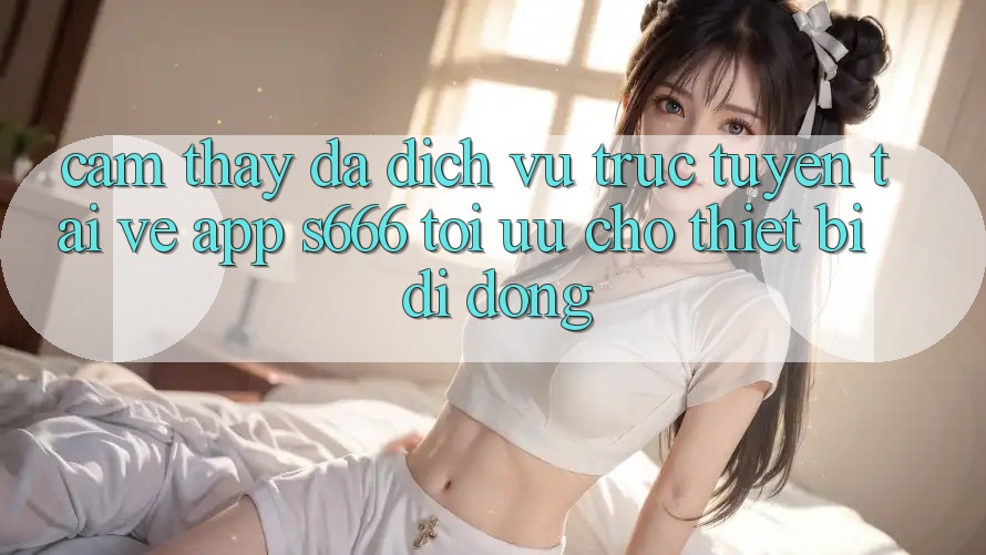 Cảm thấy Đa Dịch vụ trực tuyến – Tải về App s666 Tối Ưu Cho Thiết Bị Di Động