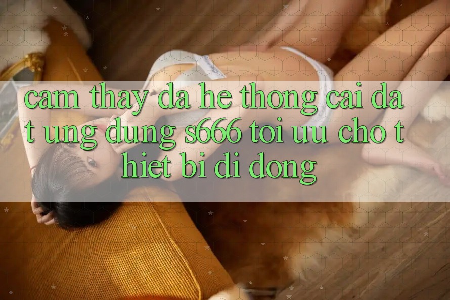 Cảm thấy Đa Hệ thống – Cài đặt Ứng dụng s666 Tối Ưu Cho Thiết Bị Di Động