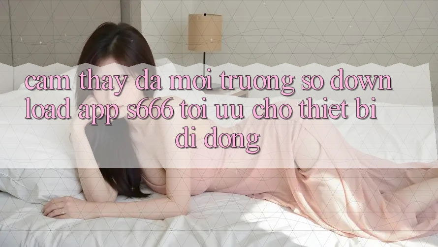 Cảm thấy Đa Môi trường số – Download App s666 Tối Ưu Cho Thiết Bị Di Động
