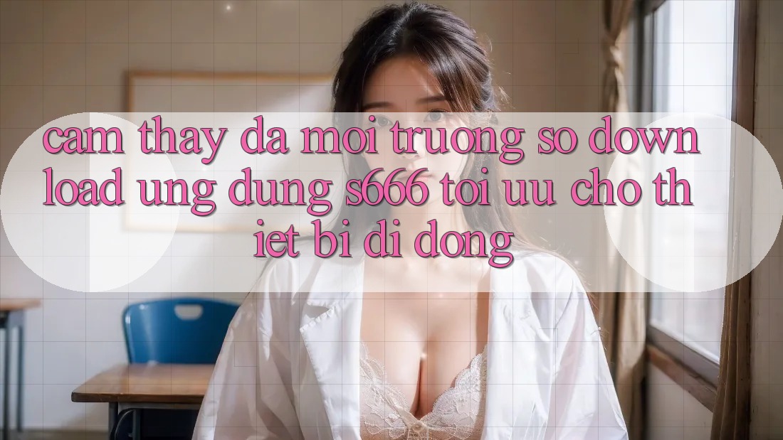 Cảm thấy Đa Môi trường số – Download Ứng dụng s666 Tối Ưu Cho Thiết Bị Di Động