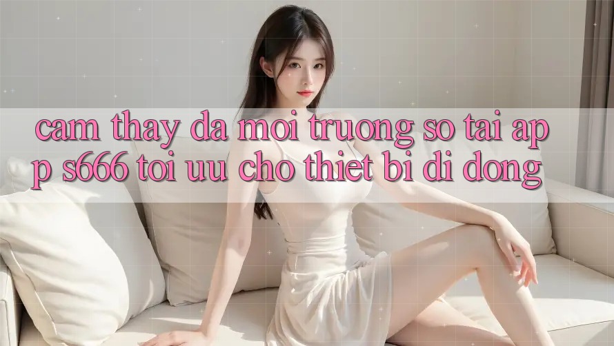 Cảm thấy Đa Môi trường số – Tải App s666 Tối Ưu Cho Thiết Bị Di Động
