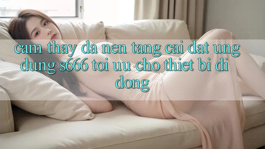 Cảm thấy Đa Nền Tảng – Cài đặt Ứng dụng s666 Tối Ưu Cho Thiết Bị Di Động