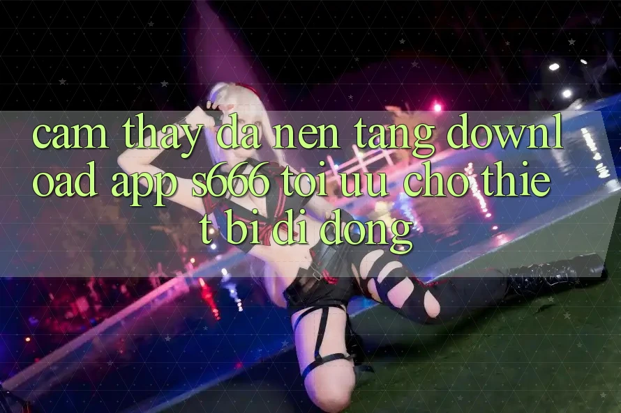 Cảm thấy Đa Nền Tảng – Download App s666 Tối Ưu Cho Thiết Bị Di Động