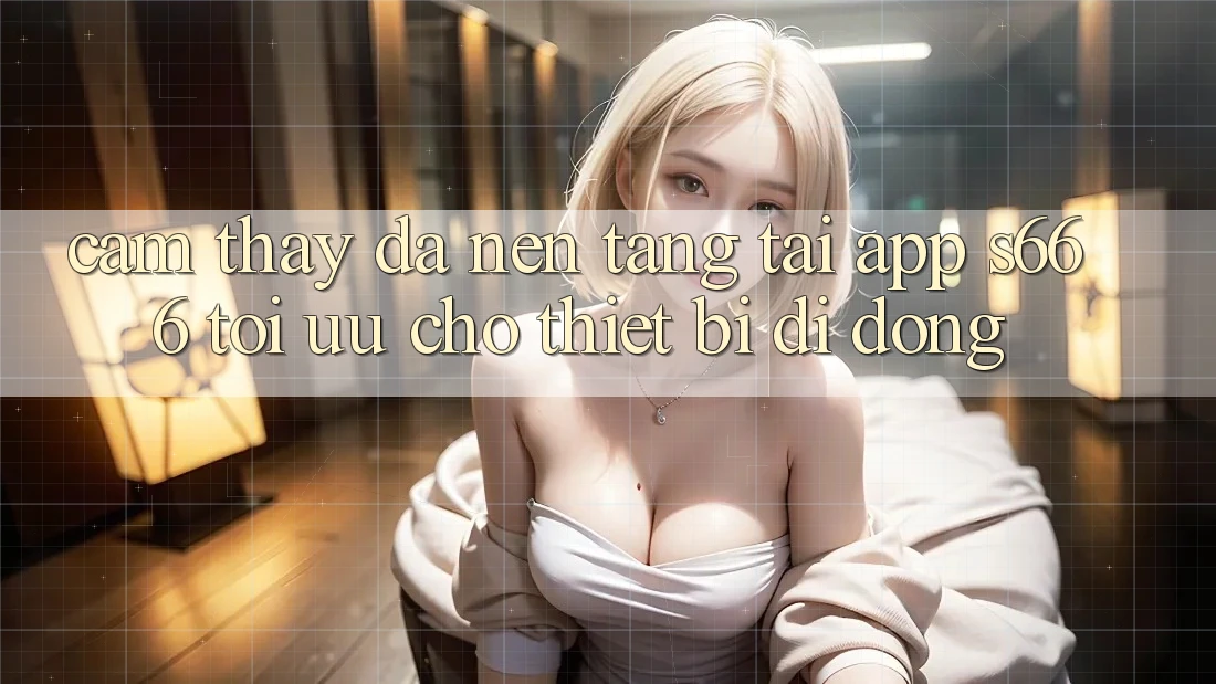 Cảm thấy Đa Nền Tảng – Tải App s666 Tối Ưu Cho Thiết Bị Di Động