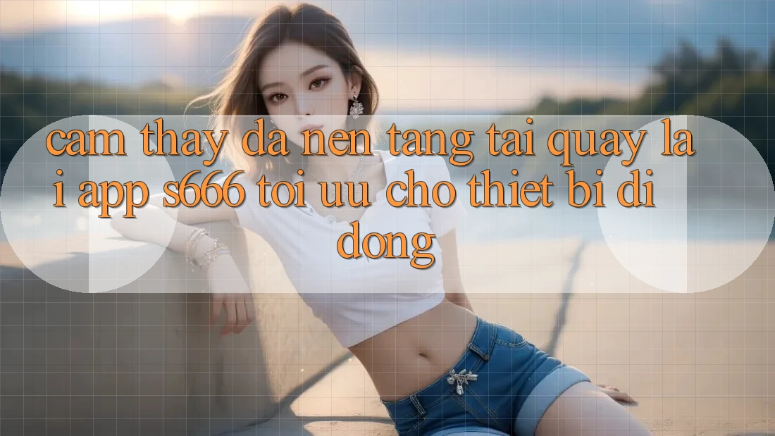Cảm thấy Đa Nền Tảng – Tải quay lại App s666 Tối Ưu Cho Thiết Bị Di Động