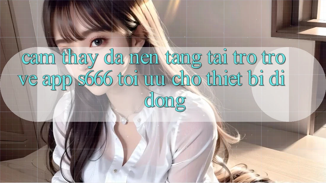 Cảm thấy Đa Nền Tảng – Tải trở trở về App s666 Tối Ưu Cho Thiết Bị Di Động