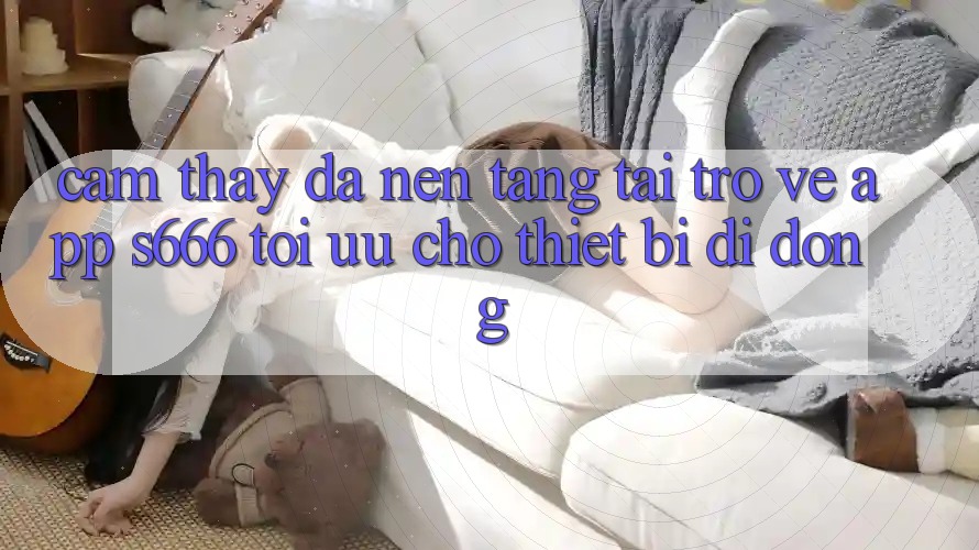 Cảm thấy Đa Nền Tảng – Tải trở về App s666 Tối Ưu Cho Thiết Bị Di Động