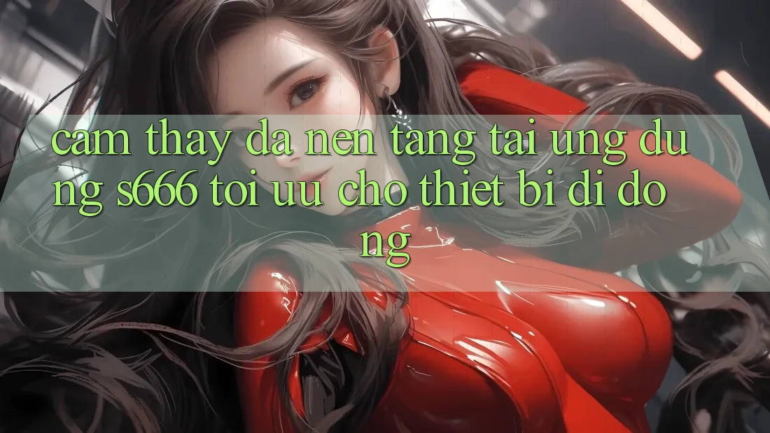Cảm thấy Đa Nền Tảng – Tải Ứng dụng s666 Tối Ưu Cho Thiết Bị Di Động