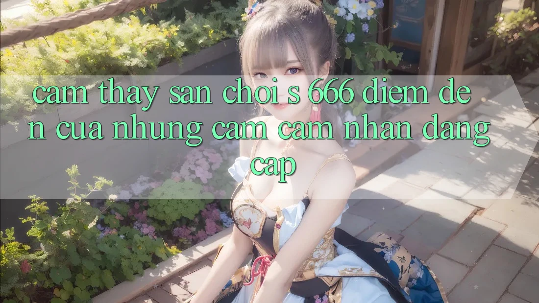 Cảm thấy Sân Chơi s 666 – Điểm Đến Của Những Cảm cảm nhận Đẳng cấp