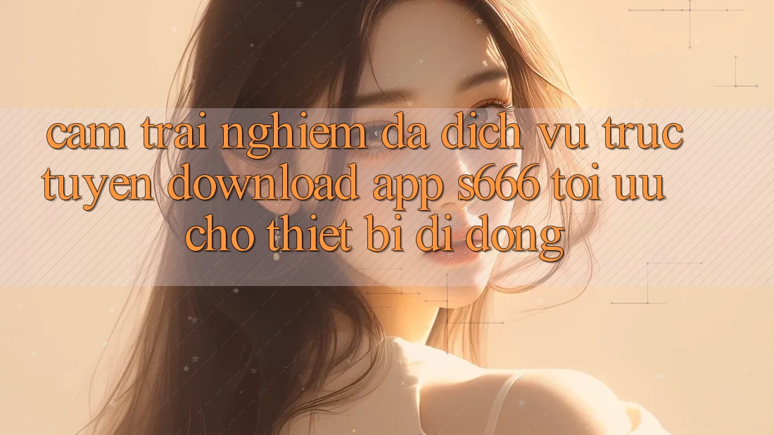 Cảm trải nghiệm Đa Dịch vụ trực tuyến – Download App s666 Tối Ưu Cho Thiết Bị Di Động