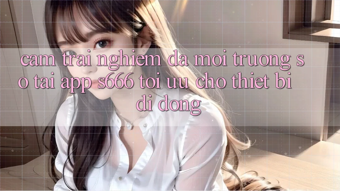Cảm trải nghiệm Đa Môi trường số – Tải App s666 Tối Ưu Cho Thiết Bị Di Động