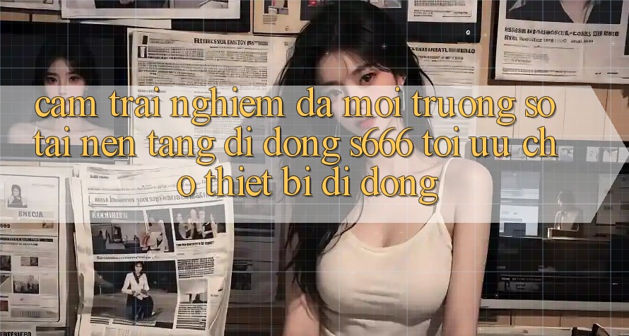 Cảm trải nghiệm Đa Môi trường số – Tải Nền tảng di động s666 Tối Ưu Cho Thiết Bị Di Động