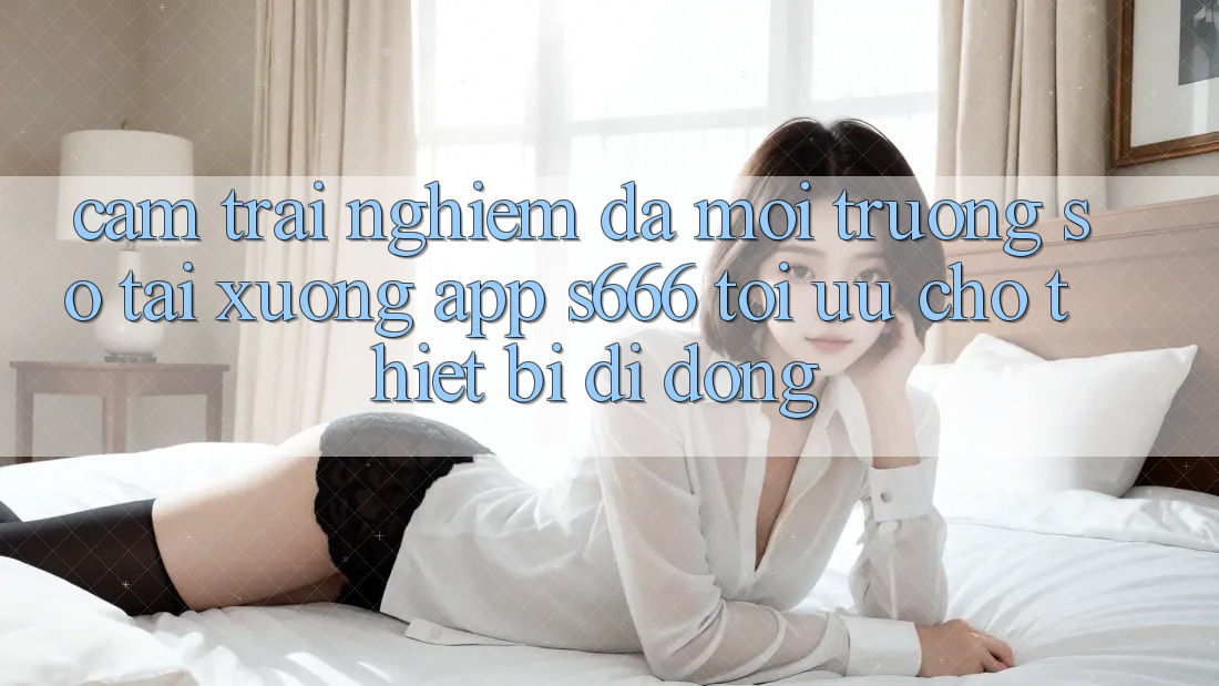 Cảm trải nghiệm Đa Môi trường số – Tải xuống App s666 Tối Ưu Cho Thiết Bị Di Động
