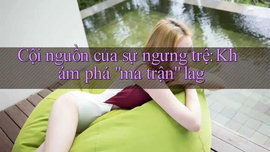 Cội nguồn của sự ngưng trệ: Khám phá “ma trận” lag