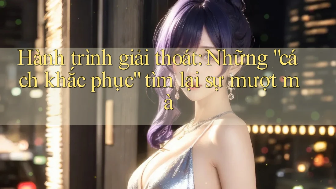 Hành trình giải thoát: Những “cách khắc phục” tìm lại sự mượt mà Hành trình giải thoát: Những “cách khắc phục” tìm lại sự mượt mà