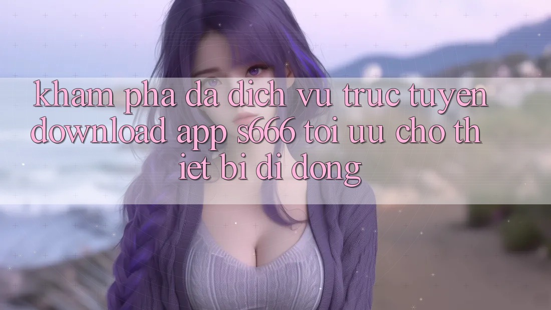 Khám phá Đa Dịch vụ trực tuyến – Download App s666 Tối Ưu Cho Thiết Bị Di Động