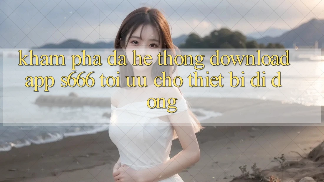 Khám phá Đa Hệ thống – Download App s666 Tối Ưu Cho Thiết Bị Di Động