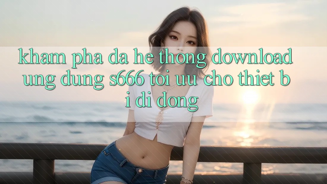 Khám phá Đa Hệ thống – Download Ứng dụng s666 Tối Ưu Cho Thiết Bị Di Động