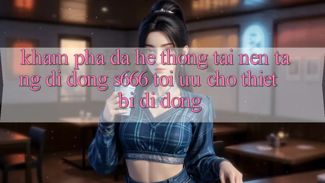 Khám phá Đa Hệ thống – Tải Nền tảng di động s666 Tối Ưu Cho Thiết Bị Di Động