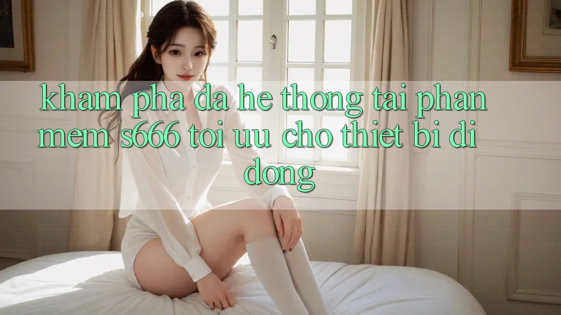 Khám phá Đa Hệ thống – Tải Phần mềm s666 Tối Ưu Cho Thiết Bị Di Động